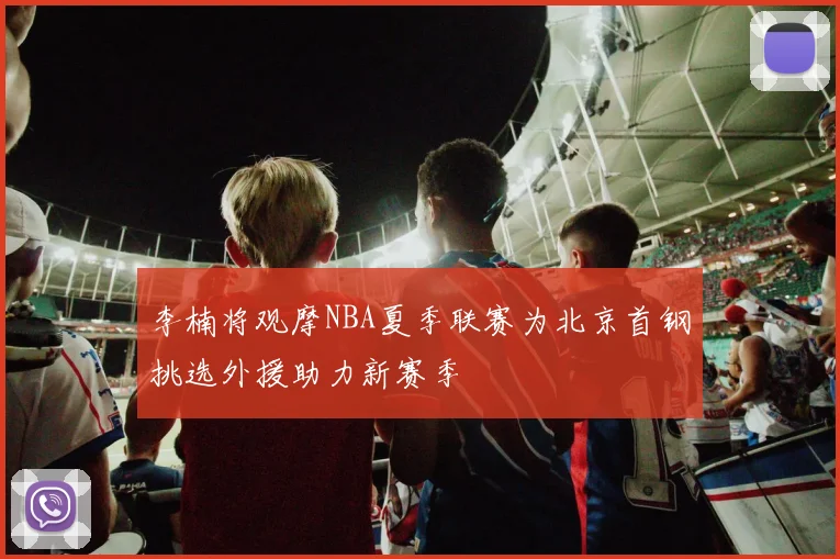 李楠将观摩NBA夏季联赛为北京首钢挑选外援助力新赛季