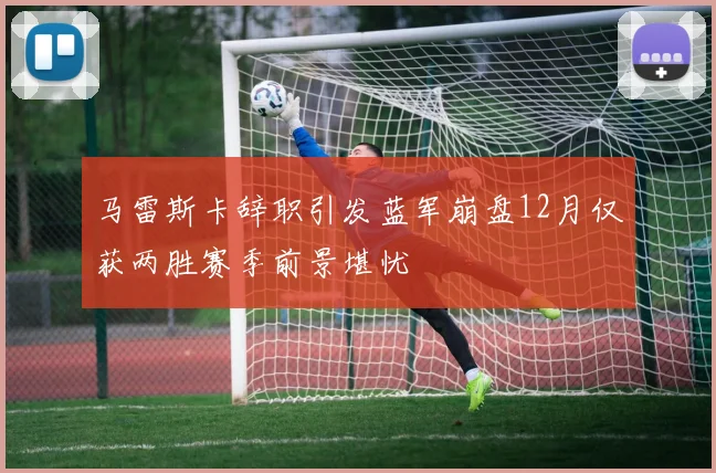 马雷斯卡辞职引发蓝军崩盘12月仅获两胜赛季前景堪忧