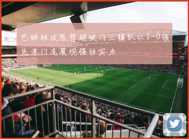 巴顿助攻陈哲超破门三镇队以1-0领先津门虎展现强劲实力