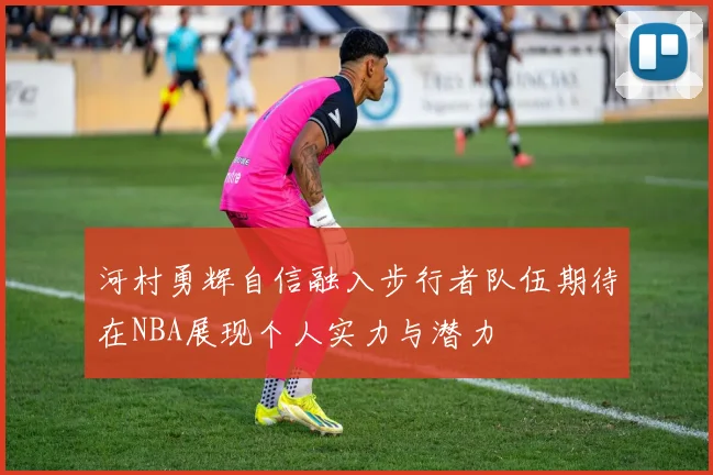 河村勇辉自信融入步行者队伍期待在NBA展现个人实力与潜力