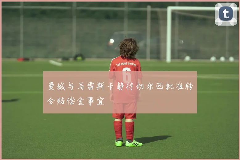 曼城与马雷斯卡静待切尔西批准转会赔偿金事宜