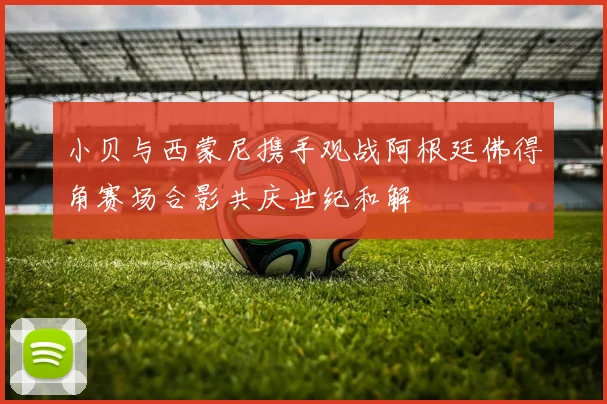 小贝与西蒙尼携手观战阿根廷佛得角赛场合影共庆世纪和解