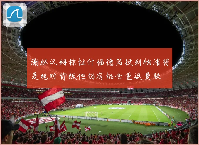 谢林汉姆称拉什福德若投利物浦将是绝对背叛但仍有机会重返曼联