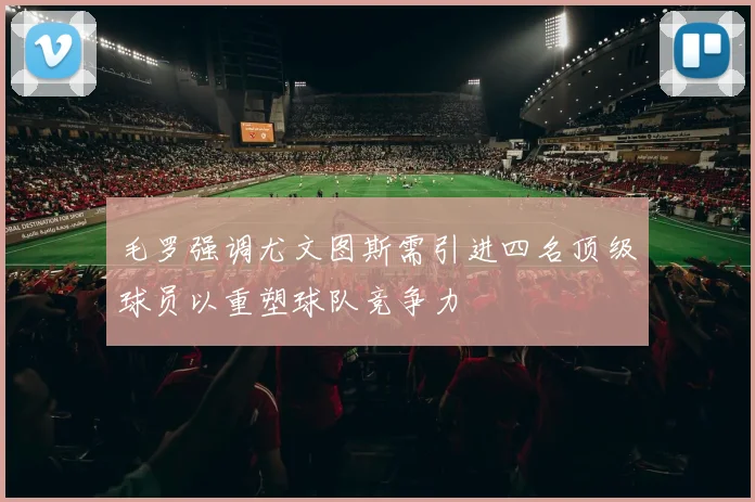 毛罗强调尤文图斯需引进四名顶级球员以重塑球队竞争力