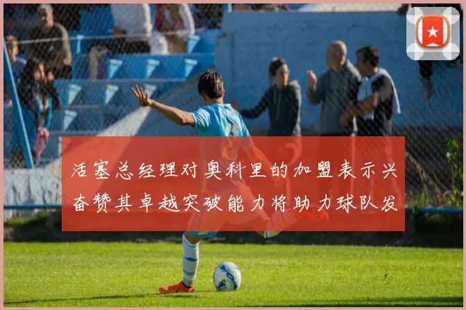 活塞总经理对奥科里的加盟表示兴奋赞其卓越突破能力将助力球队发展