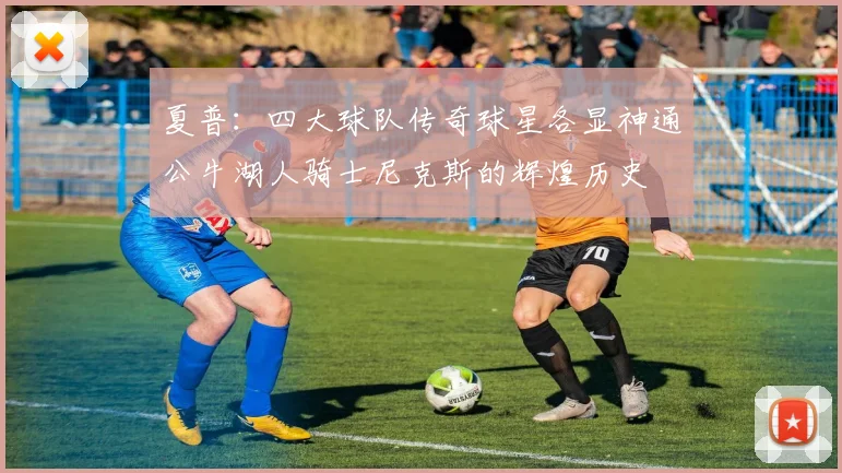 夏普：四大球队传奇球星各显神通公牛湖人骑士尼克斯的辉煌历史