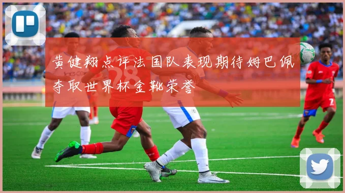 黄健翔点评法国队表现期待姆巴佩夺取世界杯金靴荣誉