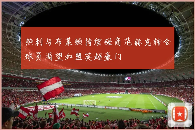 热刺与布莱顿持续磋商范赫克转会球员渴望加盟英超豪门