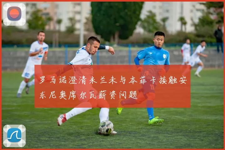 罗马诺澄清米兰未与本菲卡接触安东尼奥席尔瓦薪资问题