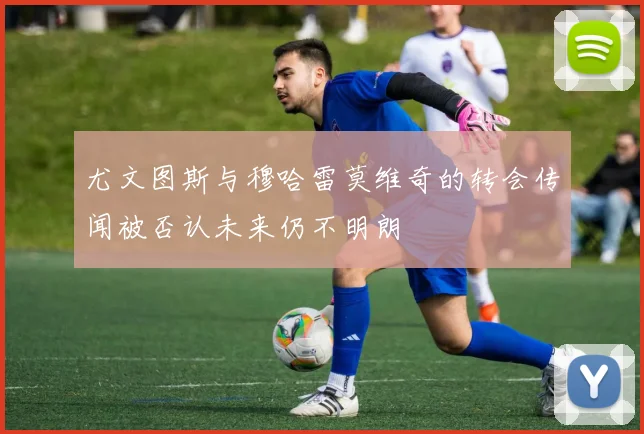 尤文图斯与穆哈雷莫维奇的转会传闻被否认未来仍不明朗
