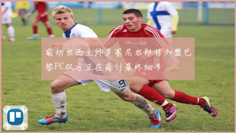 前切尔西主帅罗塞尼尔即将加盟巴黎FC双方正在商讨最终细节