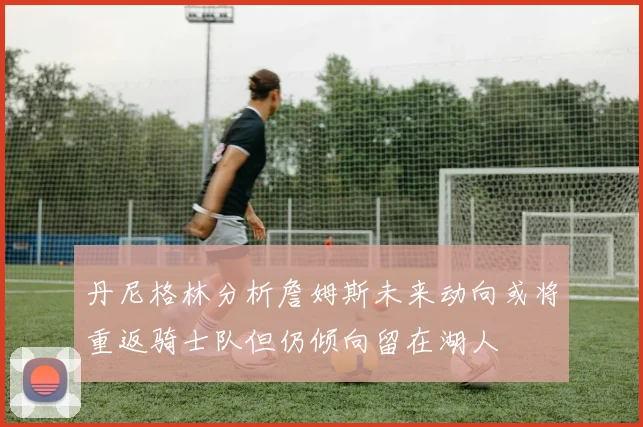丹尼格林分析詹姆斯未来动向或将重返骑士队但仍倾向留在湖人